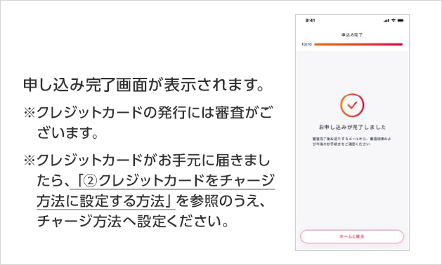 申し込み完了画面が表示されます。※クレジットカードの発行には審査がございます。※クレジットカードがお手元に届きましたら、「②クレジットカードをチャージ方法に設定する方法」を参照のうえ、チャージ方法へ設定ください。