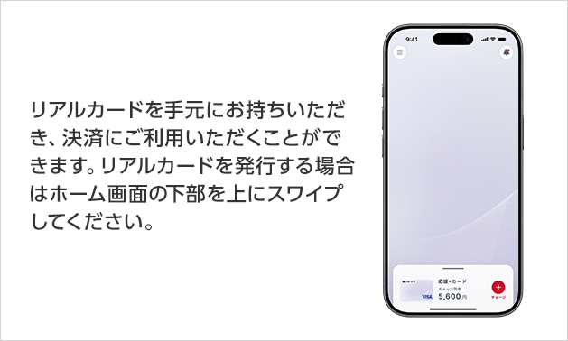 リアルカードを手元にお持ちいただき、決済にご利用いただくことができます。リアルカードを発行する場合はホーム画面の下部を上にスワイプしてください。