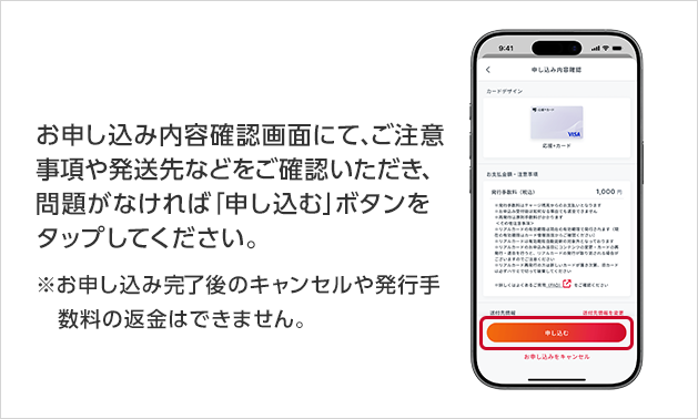 お申し込み内容確認画面にて、ご注意事項や発送先などをご確認いただき、問題がなければ「申し込む」ボタンをタップしてください。※お申し込み完了後のキャンセルや発行手数料の返金はできません。