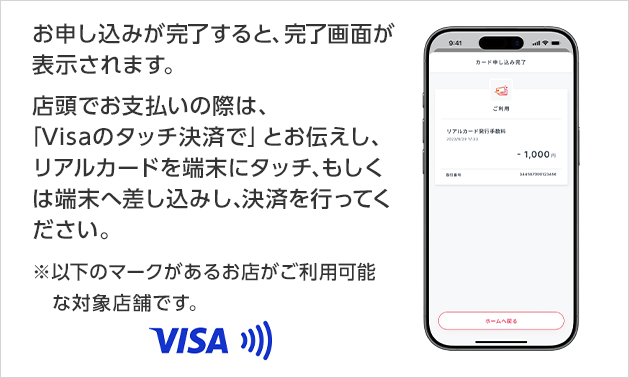お申し込みが完了すると、完了画面が表示されます。店頭でお支払いの際は、「Visaのタッチ決済で」とお伝えし、リアルカードを端末にタッチ、もしくは端末へ差し込みし、決済を行ってください。※以下のマークがあるお店がご利用可能な対象店舗です。 Visa