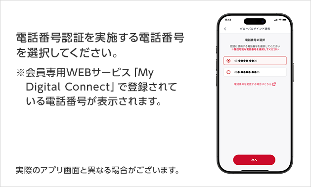 電話番号認証を実施する電話番号を選択してください。※会員専用WEBサービス「My Digital Connect」で登録されている電話番号が表示されます。実際のアプリ画面と異なる場合がございます。