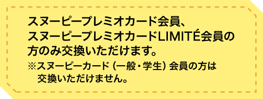 スヌーピープレミオカード会員、スヌーピープレミオカードLIMITÉ会員の方のみ交換いただけます。※スヌーピーカード（一般・学生）会員の方は交換いただけません。