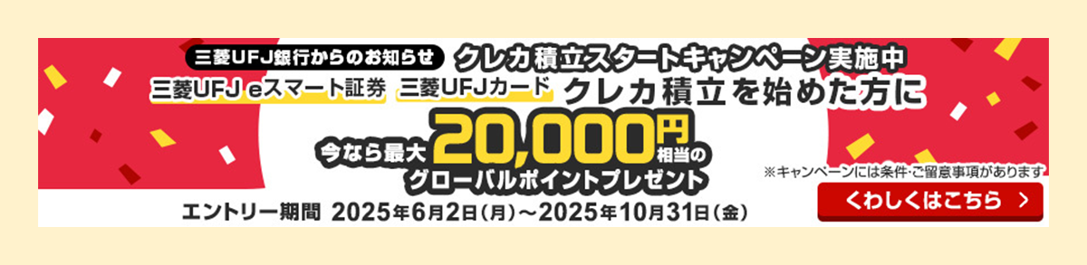 三菱UFJ銀行からのお知らせ クレカ積立スタートキャンペーン実施中 三菱ＵＦＪ eスマート証券 三菱ＵＦＪカード クレカ積立を始めた方に 今なら最大20,000円相当のグローバルポイントプレゼント ※キャンペーンには条件・ご留意事項があります エントリー期間 2025年6月2日（月）～2025年10月31日（金） くわしくはこちら