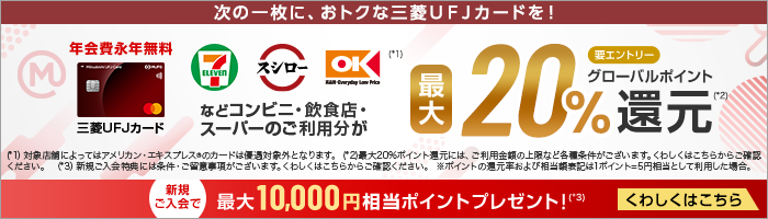次の一枚に、おトクな三菱UFJカードを！ セブン‐イレブン スシロー オーケー(*1)などコンビニ・飲食店・スーパーのご利用分が最大20%グローバルポイント還元(*2) 要エントリー 年会費永年無料 券面 三菱ＵＦＪカード (*1)対象店舗によってはアメリカン・エキスプレスRのカードは優遇対象外となります。 (*2)最大20％ポイント還元には、ご利用金額の上限など各種条件がございます。くわしくはこちらからご確認ください。 (*3)新規ご入会特典には条件・ご留意事項がございます。くわしくはこちらからご確認ください。 ※ポイントの還元率および相当額表記は1ポイント＝5円相当として利用した場合。 新規ご入会で最大10,000円相当ポイントプレゼント！(*3)