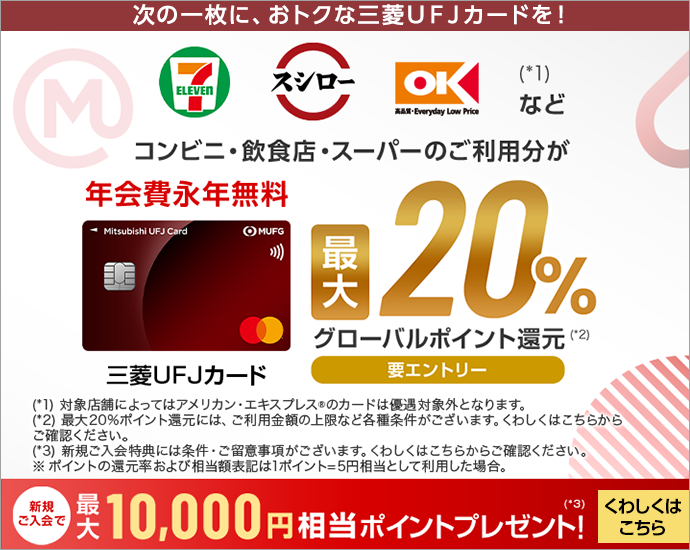 次の一枚に、おトクな三菱UFJカードを！ セブン‐イレブン スシロー オーケー(*1)などコンビニ・飲食店・スーパーのご利用分が最大20%グローバルポイント還元(*2) 要エントリー 年会費永年無料 券面 三菱ＵＦＪカード (*1)対象店舗によってはアメリカン・エキスプレスRのカードは優遇対象外となります。 (*2)最大20％ポイント還元には、ご利用金額の上限など各種条件がございます。くわしくはこちらからご確認ください。 (*3)新規ご入会特典には条件・ご留意事項がございます。くわしくはこちらからご確認ください。 ※ポイントの還元率および相当額表記は1ポイント＝5円相当として利用した場合。 新規ご入会で最大10,000円相当ポイントプレゼント！(*3)