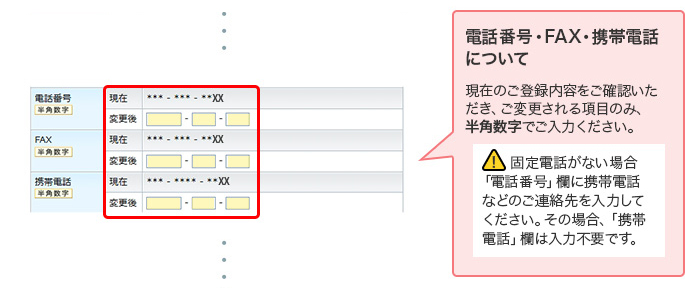 電話番号・FAX・携帯電話について 現在のご登録内容をご確認いただき、ご変更される項目のみ、半角数字でご入力ください。 ! 固定電話がない場合「電話番号」欄に携帯電話などのご連絡先を入力してください。その場合、「携帯電話」欄は入力不要です。