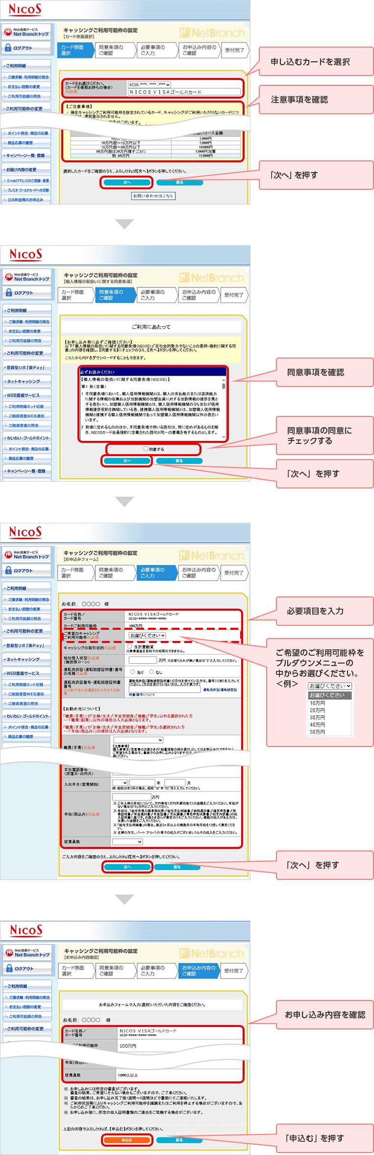 申し込むカードを選択 注意事項を確認 「次へ」を押す 同意事項を確認 同意事項の同意にチェックする 「次へ」を押す 必要項目を入力 ご希望のご利用可能枠をプルダウンメニューの中からお選びください。 「次へ」を押す お申し込み内容を確認 「申込む」を押す