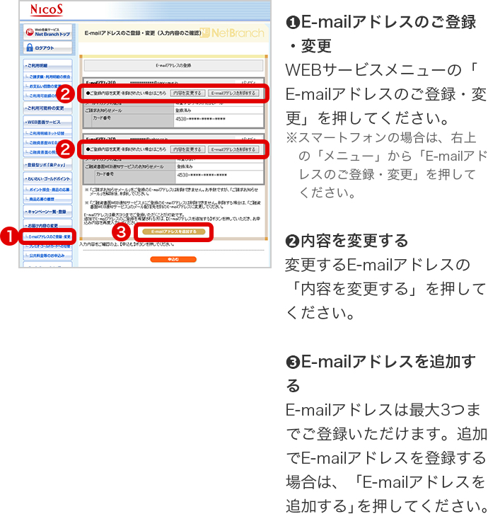 ➊E-mailアドレスのご登録・変更 WEBサービスメニューの「E-mailアドレスのご登録・変更」を押してください。 ※スマートフォンの場合は、右上の「メニュー」から「E-mailアドレスのご登録・変更」を押してください。 ➋内容を変更する 変更するE-mailアドレスの「内容を変更する」を押してください。 ➌E-mailアドレスを追加する E-mailアドレスは最大3つまでご登録いただけます。追加でE-mailアドレスを登録する場合は、「E-mailアドレスを追加する」を押してください。