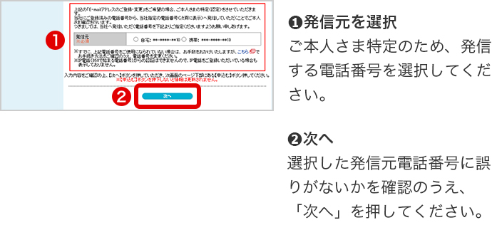 ➊発信元を選択 　ご本人さま特定のため、発信する電話番号を選択してください。➋次へ 選択した発信元電話番号に誤りがないかを確認のうえ、「次へ」を押してください。
