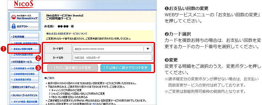 ➊お支払い回数の変更 WEBサービスメニューの「お支払い回数の変更」を押してください。 ➋カード選択 カードを複数お持ちの場合は、お支払い回数を変更するカードのカード番号を選択してください。 ➌変更 変更する明細をご選択のうえ、変更ボタンを押してください。 ※請求確定分の変更ボタンが押せない場合は、お支払い回数変更サービスの受付は終了しております。 ※ご変更は割賦利用可能枠の範囲内となります。