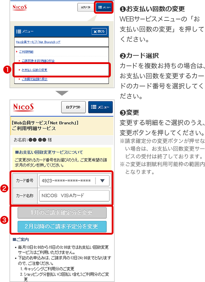 ➊お支払い回数の変更 WEBサービスメニューの「お支払い回数の変更」を押してください。 ➋カード選択 カードを複数お持ちの場合は、お支払い回数を変更するカードのカード番号を選択してください。 ➌変更 変更する明細をご選択のうえ、変更ボタンを押してください。 ※請求確定分の変更ボタンが押せない場合は、お支払い回数変更サービスの受付は終了しております。 ※ご変更は割賦利用可能枠の範囲内となります。