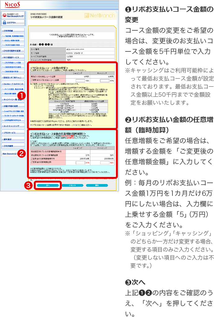 ➊リボお支払いコース金額の変更 コース金額の変更をご希望の場合は、変更後のお支払いコース金額を5千円単位で入力してください。 ※キャッシングはご利用可能枠によって最低お支払コース金額が設定されております。最低お支払コース金額以上50千円までで金額設定をお願いいたします。 ➋リボお支払い金額の任意増額（臨時加算） 任意増額をご希望の場合は、増額する金額を「ご変更後の任意増額金額」に入力してください。 例：毎月のリボお支払いコース金額1万円を1カ月だけ6万円にしたい場合は、入力欄に上乗せする金額「5」（万円）をご入力ください。 ※「ショッピング」「キャッシング」のどちらか一方だけ変更する場合、変更する項目のみご入力ください。（変更しない項目へのご入力は不要です。） ➌次へ 上記➊➋の内容をご確認のうえ、「次へ」を押してください。