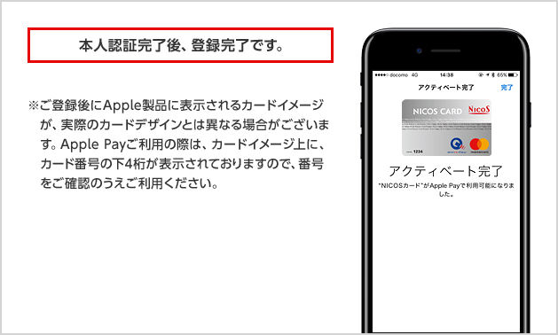 本人認証完了後、登録完了です。 ※ご登録後にApple製品に表示されるカードイメージが、実際のカードデザインとは異なる場合がございます。Apple Payご利用の際は、カードイメージ上に、カード番号の下4桁が表示されておりますので、番号をご確認のうえご利用ください。