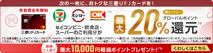 次の一枚に、おトクな三菱ＵＦＪカードを！ 年会費永年無料 三菱ＵＦＪカード 券面 三菱ＵＦＪカード セブン‐イレブン スシロー オーケー(*1) などコンビニ・飲食店・ スーパーのご利用分が最大20%グローバルポイント還元(*2) 要エントリー (*1）対象店舗によってはアメリカン・エキスプレス&reg;のカードは優遇対象外となります。 (*2)最大20%ポイント還元には、ご利用金額の上限など各種条件がございます。くわしくはこちらからご確認ください。 （*3）新規ご入会特典には条件・ご留意事項がございます。くわしくはこちらからご確認ください。 ※ポイントの還元率および相当額表記は1ポイント=5円相当として利用した場合。 新規ご入会で最大10,000円相当ポイントプレゼント！(*3) くわしくはこちら