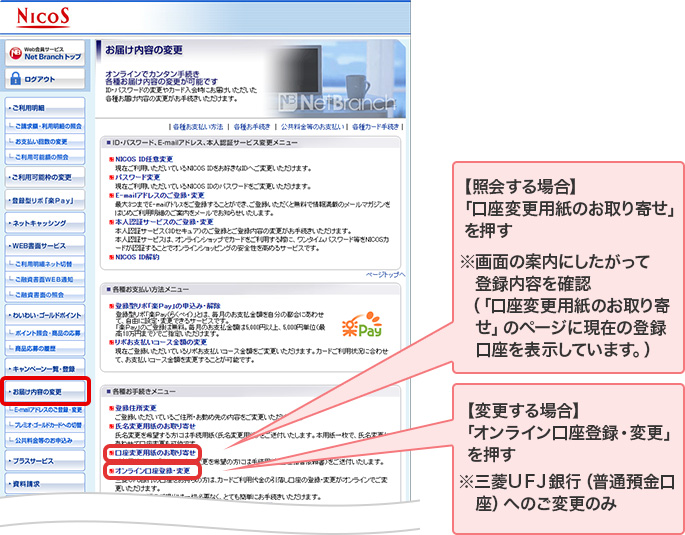 【照会する場合】 「口座変更用紙のお取り寄せ」を押す ※画面の案内にしたがって登録内容を確認 （「口座変更用紙のお取り寄せ」のページに現在の登録口座を表示しています。） 【変更する場合】 「オンライン口座登録・変更」を押す ※三菱ＵＦＪ銀行（普通預金口座）へのご変更のみ