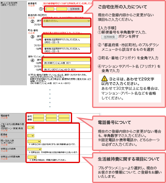 ご自宅住所の入力について 現在のご登録内容からご変更がない項目もご入力ください。 【入力手順】 ①郵便番号を半角数字で入力、住所検索ボタンを押す ②「都道府県・市区町村」のプルダウンメニューから該当するものを選択 ③町名・番地(フリガナ)を全角で入力 ④マンションやアパート名(フリガナ)を全角で入力 ! ③と④は、あわせて29文字以内でご入力ください。 あわせて30文字以上になる場合は、マンション・アパート名などを省略してください。 電話番号について 現在のご登録内容からご変更がない場合も、半角数字でご入力ください。 ※固定電話か携帯電話か、どちらか一つは必ずご入力ください。 生活維持費に関する項目について プルダウンメニューより選択し、現在のお客さまの情報について、ご登録をお願いいたします。