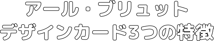 アール・ブリュットデザインカード3つの特徴