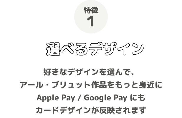 特徴1 選べるデザイン 好きなデザインを選んで、アール・ブリュット作品をもっと身近に Apple Pay / Google Pay にもカードデザインが反映されます