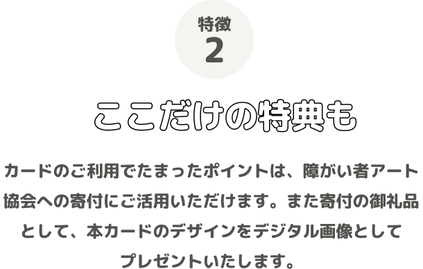 特徴2 ここだけの特典も カードのご利用でたまったポイントは、障がい者アート協会への寄付にご活用いただけます。また寄付の御礼品として、本カードのデザインをデジタル画像としてプレゼントいたします。