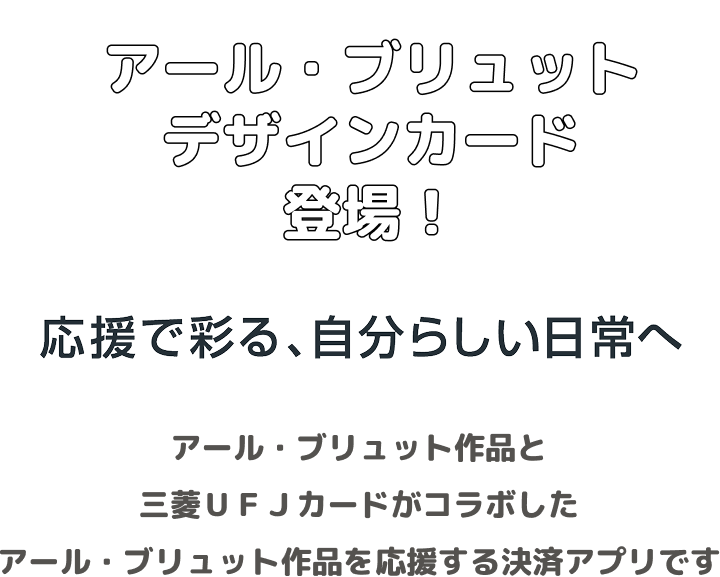 アール・ブリュットデザインカード登場! 応援で彩る、自分らしい日常へ アール・ブリュット作品と三菱UFJカードがコラボしたアール・ブリュット作品を応援する決済アプリです