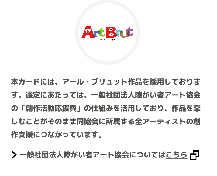 本カードには、アール・ブリュット作品を採用しております。選定にあたっては、一般社団法人障がい者アート協会の「創作活動応援費」の仕組みを活用しており、作品を楽しむことがそのまま同協会に所属する全アーティストの創作支援につながっています。 一般社団法人障がい者アート協会についてはこちら