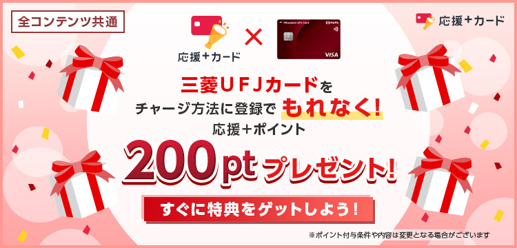 全コンテンツ共通 応援＋カード&times;三菱ＵＦＪカード 三菱ＵＦＪカードをチャージ方法に登録でもれなく！ 応援＋ポイント 200ptプレゼント！ すぐに特典をゲットしよう！ ※ポイント付与条件や内容は変更となる場合がございます