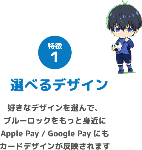 特徴1 選べるデザイン 好きなデザインを選んで、ブルーロックをもっと身近に Apple Pay / Google Pay にもカードデザインが反映されます