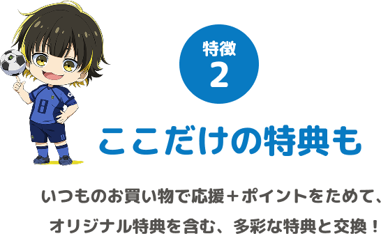 特徴2 ここだけの特典も いつものお買い物で応援+ポイントをためて、オリジナル特典を含む、多彩な特典と交換!