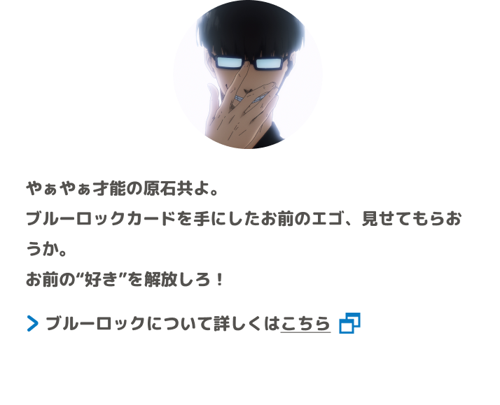 やぁやぁ才能の原石共よ。ブルーロックカードを手にしたお前のエゴ、見せてもらおうか。お前の“好き”を解放しろ！ ブルーロックについて詳しくはこちら