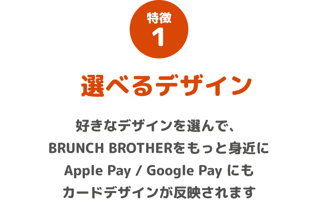 特徴1 選べるデザイン 好きなデザインを選んで、BRUNCH BROTHERをもっと身近に Apple Pay / Google Pay にもカードデザインが反映されます