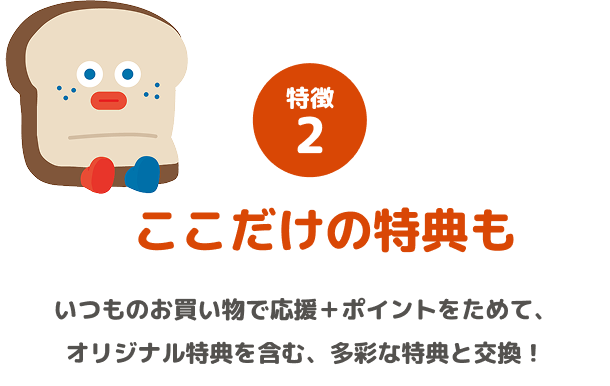 特徴2 ここだけの特典も いつものお買い物で応援+ポイントをためて、オリジナル特典を含む、多彩な特典と交換!