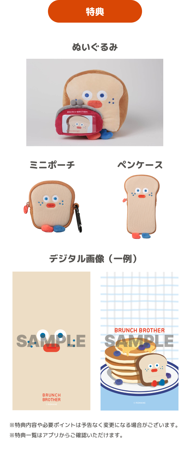 特典 ぬいぐるみ ミニポーチ ペンケース デジタル画像(一例) ※特典内容や必要ポイントは予告なく変更になる場合がございます。 ※特典一覧はアプリからご確認いただけます。