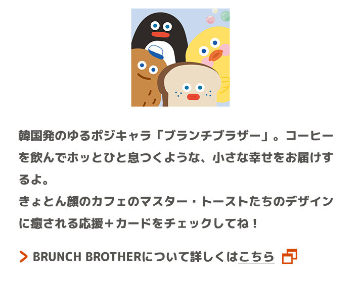韓国発のゆるポジキャラ「ブランチブラザー」。コーヒーを飲んでホッとひと息つくような、小さな幸せをお届けするよ。きょとん顔のカフェのマスター・トーストたちのデザインに癒される応援＋カードをチェックしてね！ BRUNCH BROTHERについて詳しくはこちら
