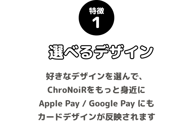 特徴1 選べるデザイン 好きなデザインを選んで、ChroNoiRをもっと身近に Apple Pay / Google Pay にもカードデザインが反映されます