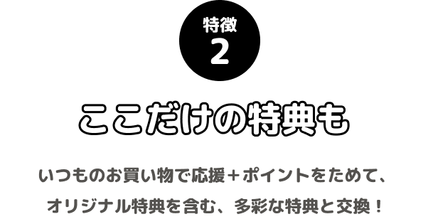 特徴2 ここだけの特典も いつものお買い物で応援+ポイントをためて、オリジナル特典を含む、多彩な特典と交換!