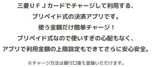 三菱UFJカードでチャージして利用する、プリペイド式の決済アプリです。使う金額だけ簡単チャージ!プリペイド式なので使いすぎの心配もなく、アプリで利用金額の上限設定もできてさらに安心安全。 ※チャージ方法は銀行口座も登録いただけます。