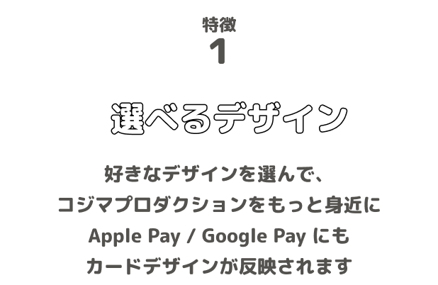 特徴1 選べるデザイン 好きなデザインを選んで、コジマプロダクションをもっと身近に Apple Pay / Google Pay にもカードデザインが反映されます