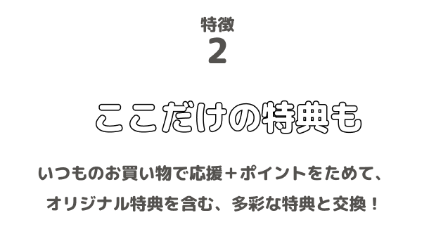 特徴2 ここだけの特典も いつものお買い物で応援＋ポイントをためて、オリジナル特典を含む、多彩な特典と交換！