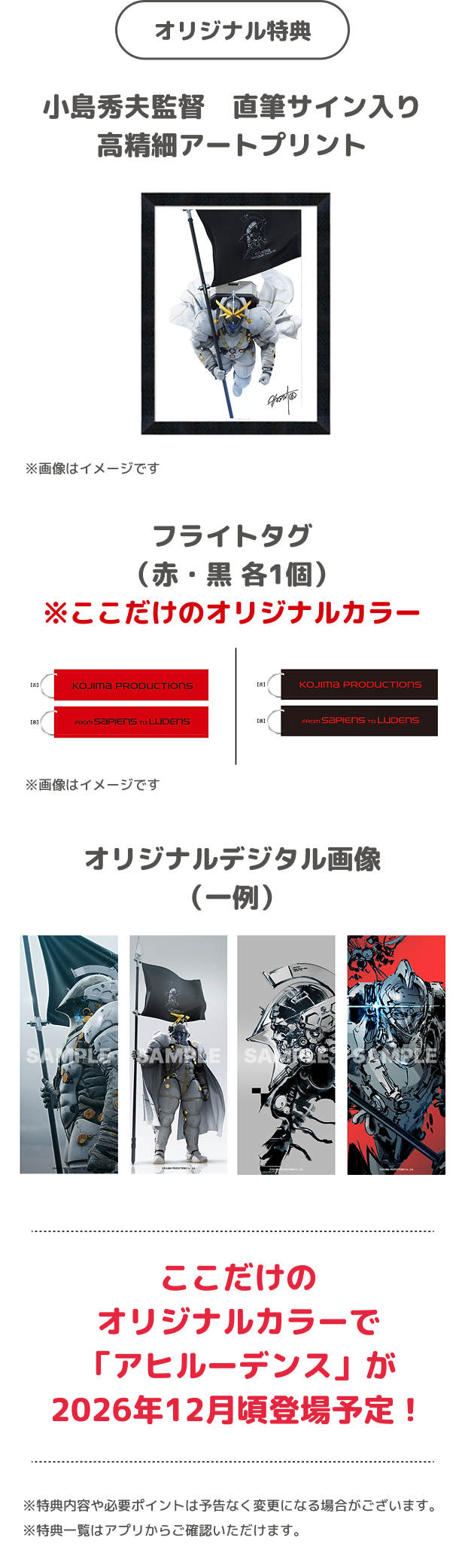 オリジナル特典 小島秀夫監督 直筆サイン入り高精細アートプリント ※画像はイメージです フライトタグ（赤・黒 各1個）※ここだけのオリジナルカラー ※画像はイメージです オリジナルデジタル画像（一例） ここだけのオリジナルカラーで「アヒルーデンス」が2026年12月頃登場予定！ ※特典内容や必要ポイントは予告なく変更になる場合がございます。 ※特典一覧はアプリからご確認いただけます。