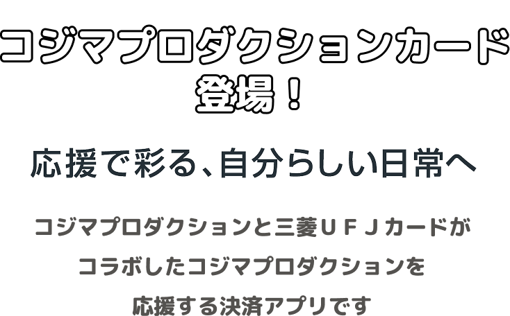 コジマプロダクションカード登場！ 応援で彩る、自分らしい日常へ コジマプロダクションと三菱ＵＦＪカードがコラボしたコジマプロダクションを応援する決済アプリです