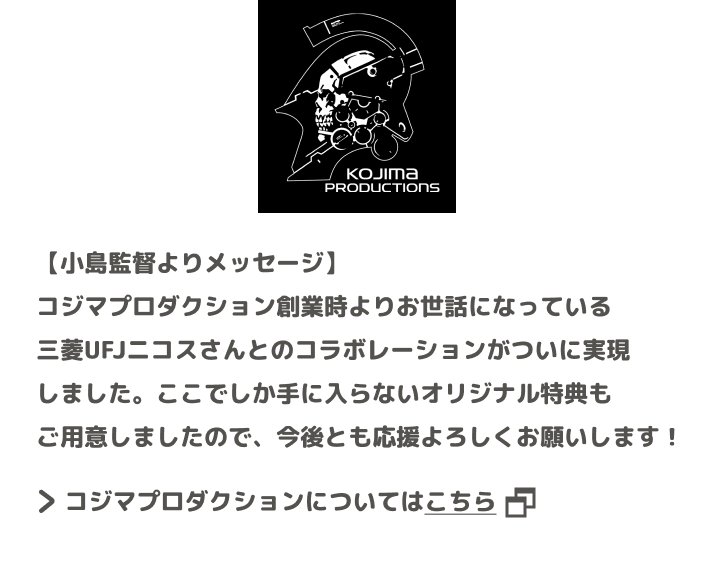 【小島監督よりメッセージ】 コジマプロダクション創業時よりお世話になっている三菱UFJニコスさんとのコラボレーションがついに実現しました。ここでしか手に入らないオリジナル特典もご用意しましたので、今後とも応援よろしくお願いします！ コジマプロダクションについてはこちら