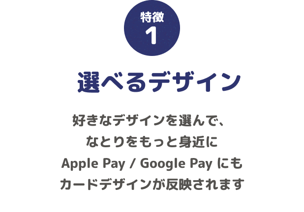 特徴1 選べるデザイン 好きなデザインを選んで、なとりをもっと身近に Apple Pay / Google Pay にもカードデザインが反映されます