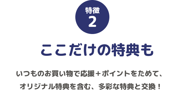 特徴2 ここだけの特典も いつものお買い物で応援+ポイントをためて、オリジナル特典を含む、多彩な特典と交換!