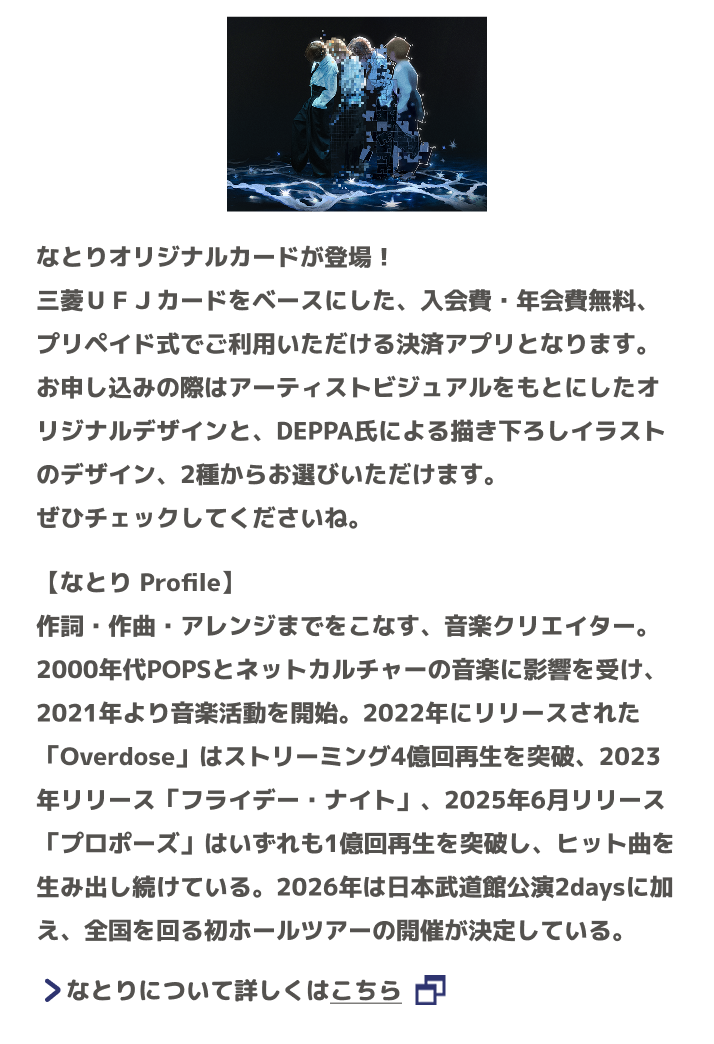 なとりオリジナルカードが登場！三菱ＵＦＪカードをベースにした、入会費・年会費無料、プリペイド式でご利用いただける決済アプリとなります。お申し込みの際はアーティストビジュアルをもとにしたオリジナルデザインと、DEPPA氏による描き下ろしイラストのデザイン、2種からお選びいただけます。ぜひチェックしてくださいね。【なとり Profile】作詞・作曲・アレンジまでをこなす、音楽クリエイター。 2000年代POPSとネットカルチャーの音楽に影響を受け、2021年より音楽活動を開始。2022年にリリースされた「Overdose」はストリーミング4億回再生を突破、2023年リリース「フライデー・ナイト」、2025年6月リリース「プロポーズ」はいずれも1億回再生を突破し、ヒット曲を生み出し続けている。2026年は日本武道館公演2daysに加え、全国を回る初ホールツアーの開催が決定している。 なとりについて詳しくはこちら