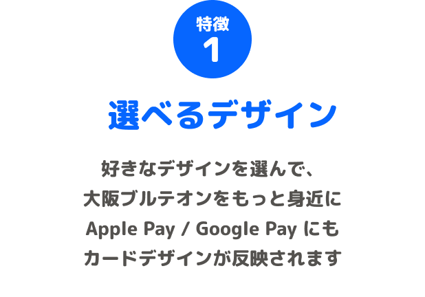 特徴1 選べるデザイン 好きなデザインを選んで、大阪ブルテオンをもっと身近に Apple Pay / Google Pay にもカードデザインが反映されます