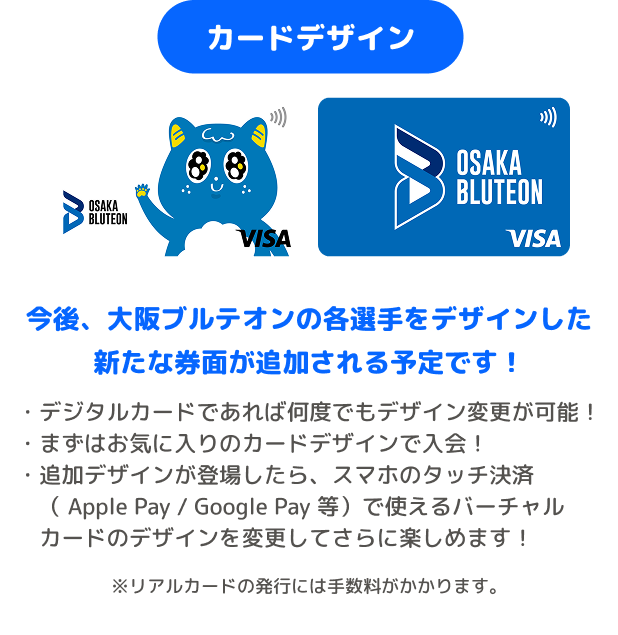 カードデザイン 今後、大阪ブルテオンの各選手をデザインした新たな券面が追加される予定です! ・デジタルカードであれば何度でもデザイン変更が可能! ・まずはお気に入りのカードデザインで入会! ・追加デザインが登場したら、スマホのタッチ決済( Apple Pay / Google Pay 等)で使えるバーチャルカードのデザインを変更してさらに楽しめます! ※リアルカードの発行には手数料がかかります。