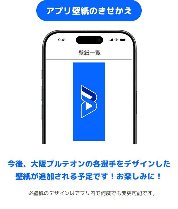 アプリ壁紙のきせかえ 今後、大阪ブルテオンの各選手をデザインした壁紙が追加される予定です!お楽しみに! ※壁紙のデザインはアプリ内で何度でも変更可能です。