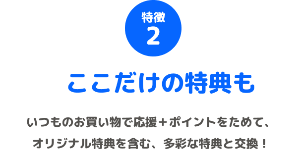 特徴2 ここだけの特典も いつものお買い物で応援+ポイントをためて、オリジナル特典を含む、多彩な特典と交換!