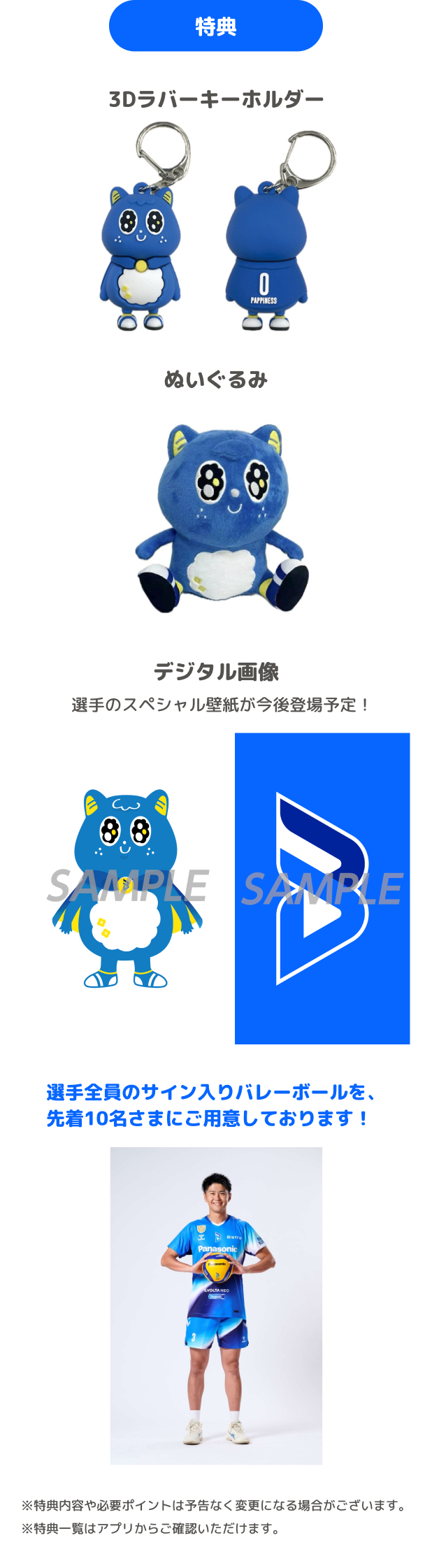 特典 3Dラバーキーホルダー ぬいぐるみ デジタル画像 選手のスペシャル壁紙が今後登場予定! 選手全員のサイン入りバレーボールを、先着10名さまにご用意しております! ※特典内容や必要ポイントは予告なく変更になる場合がございます。 ※特典一覧はアプリからご確認いただけます。
