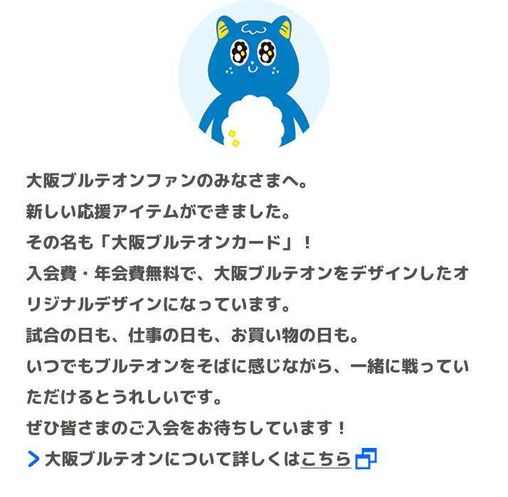 大阪ブルテオンファンのみなさまへ。新しい応援アイテムができました。その名も「大阪ブルテオンカード」！入会費・年会費無料で、大阪ブルテオンをデザインしたオリジナルデザインになっています。試合の日も、仕事の日も、お買い物の日も。いつでもブルテオンをそばに感じながら、一緒に戦っていただけるとうれしいです。ぜひ皆さまのご入会をお待ちしています！ 大阪ブルテオンについて詳しくはこちら